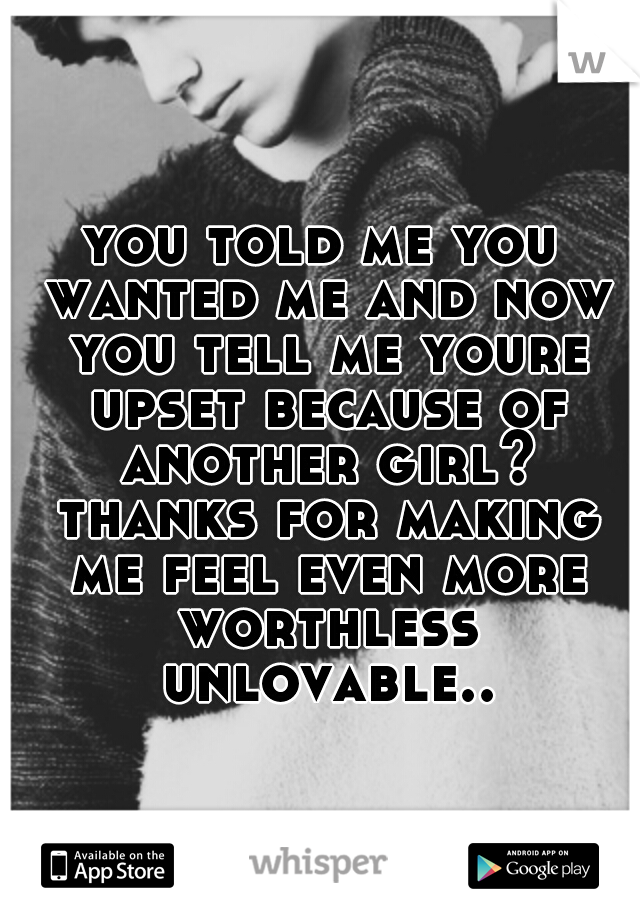 you told me you wanted me and now you tell me youre upset because of another girl? thanks for making me feel even more worthless unlovable..