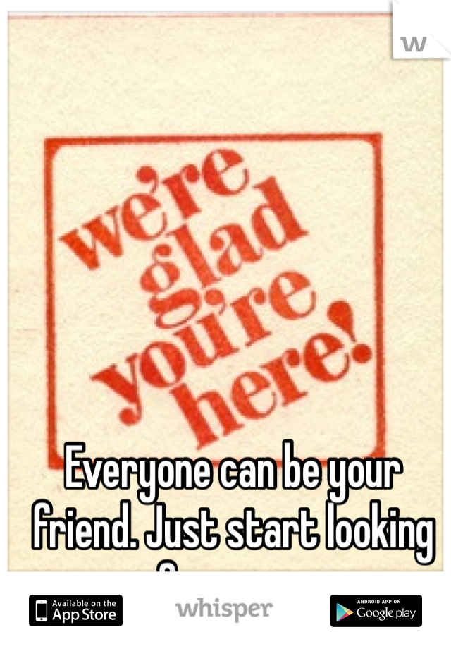 Everyone can be your friend. Just start looking for some.