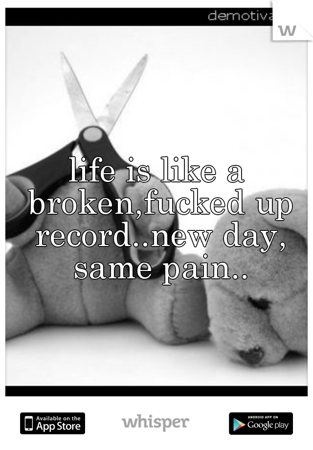 life is like a broken,fucked up record..new day, same pain..