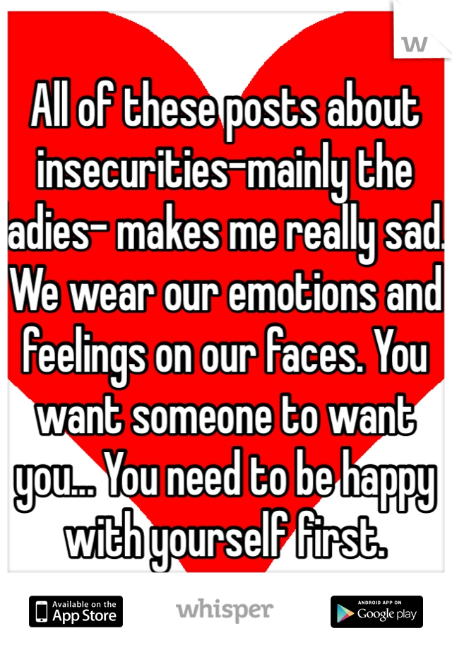 All of these posts about insecurities-mainly the ladies- makes me really sad. We wear our emotions and feelings on our faces. You want someone to want you... You need to be happy with yourself first. 