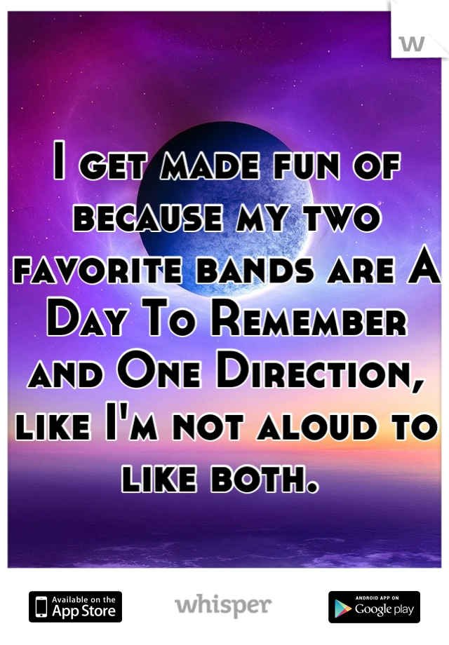I get made fun of because my two favorite bands are A Day To Remember and One Direction, like I'm not aloud to like both. 