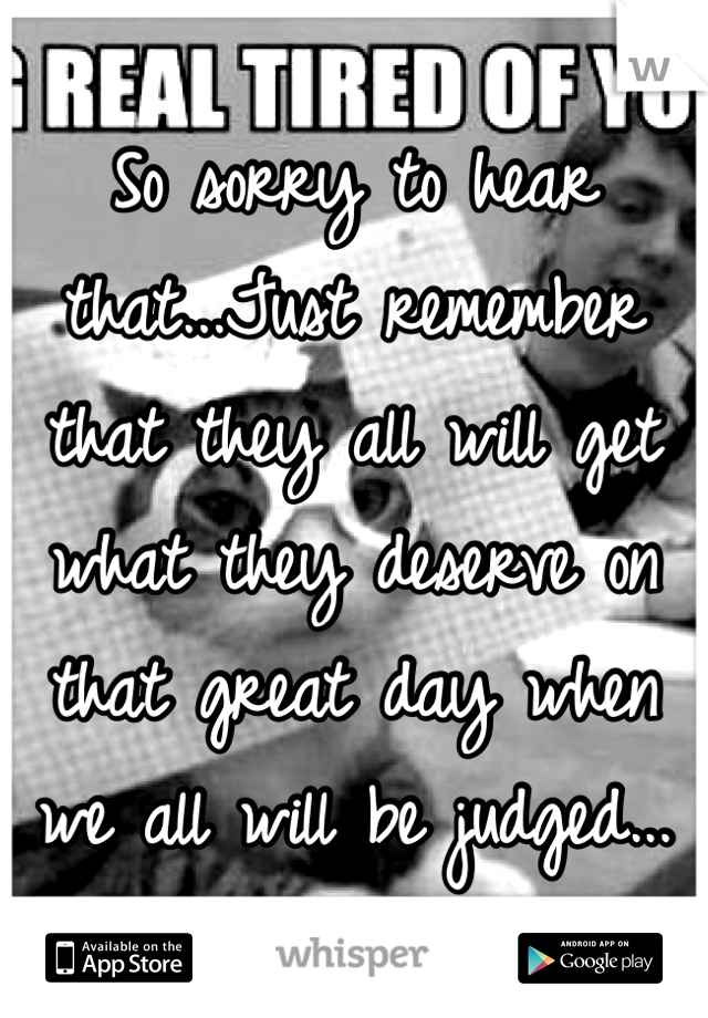 So sorry to hear that...Just remember that they all will get what they deserve on that great day when we all will be judged...