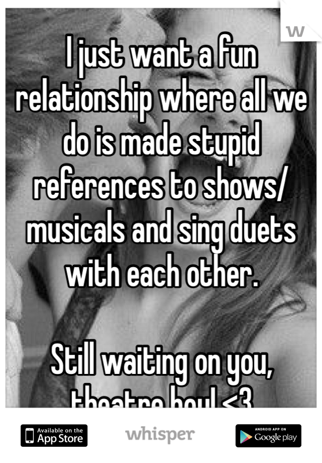 I just want a fun relationship where all we do is made stupid references to shows/musicals and sing duets with each other.

Still waiting on you, theatre boy! <3