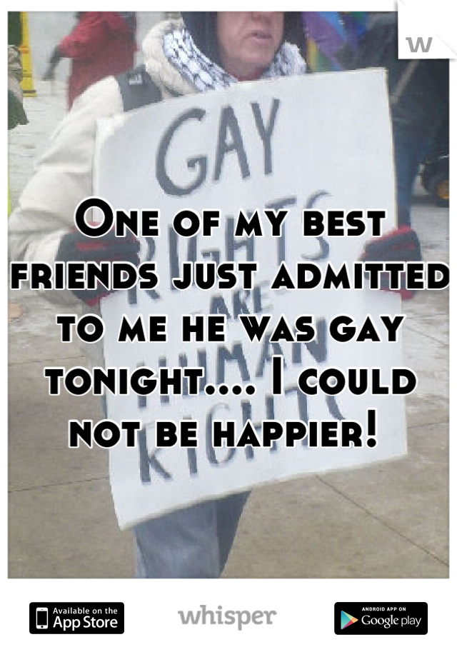 One of my best friends just admitted to me he was gay tonight.... I could not be happier! 
