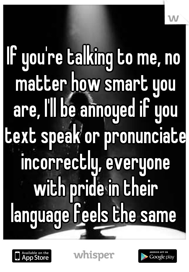 If you're talking to me, no matter how smart you are, I'll be annoyed if you text speak or pronunciate incorrectly, everyone with pride in their language feels the same 