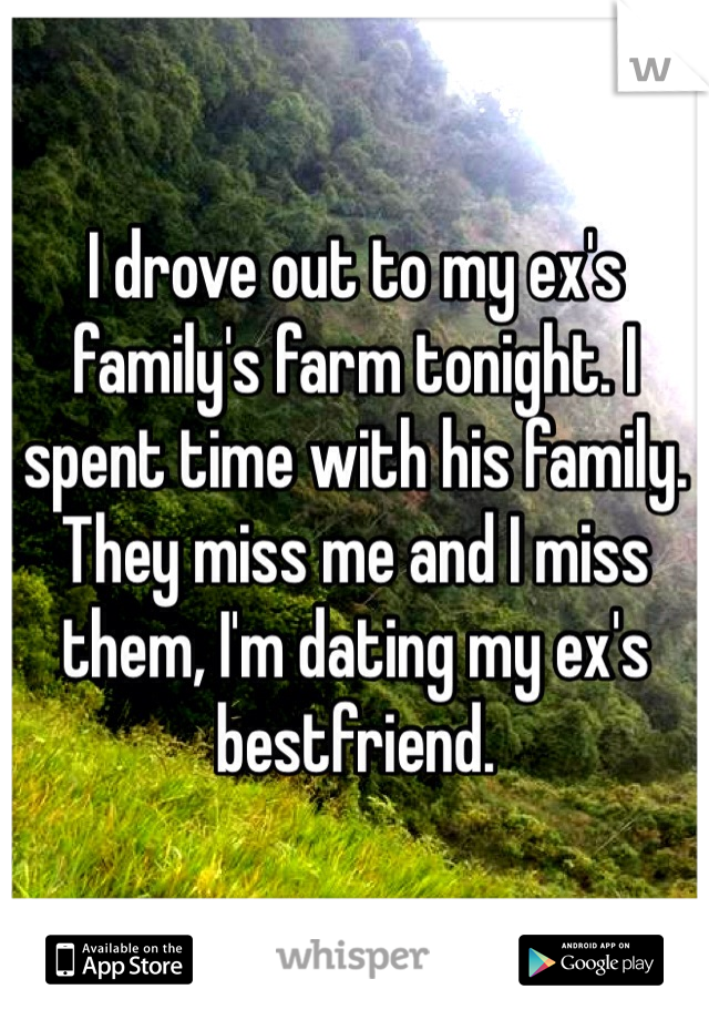 I drove out to my ex's family's farm tonight. I spent time with his family. They miss me and I miss them, I'm dating my ex's bestfriend. 