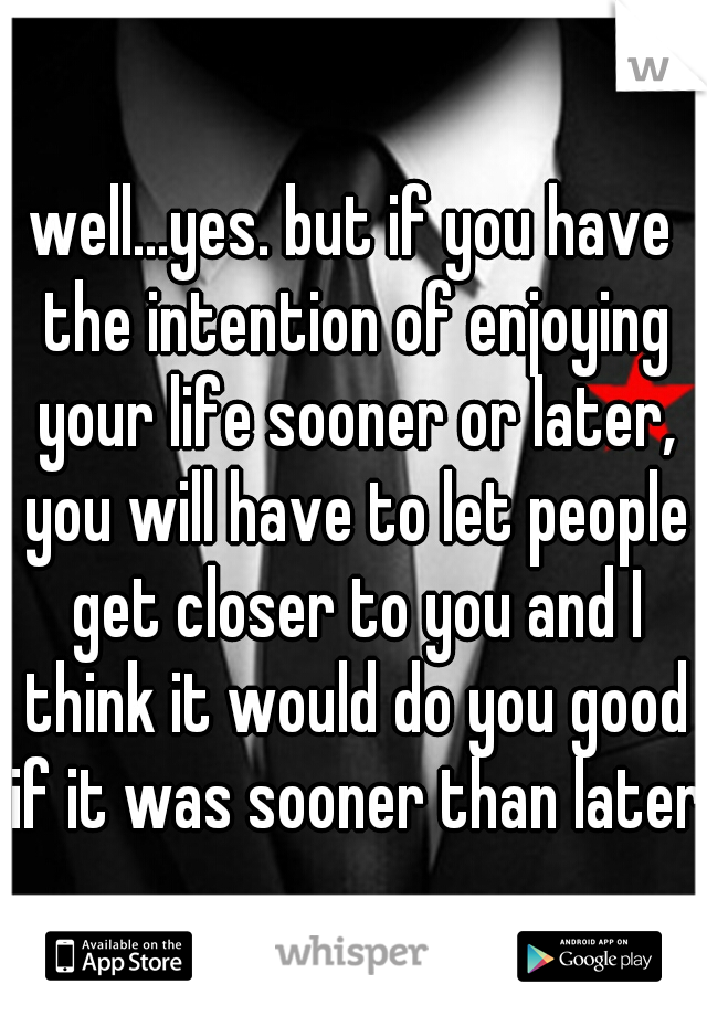 well...yes. but if you have the intention of enjoying your life sooner or later, you will have to let people get closer to you and I think it would do you good if it was sooner than later