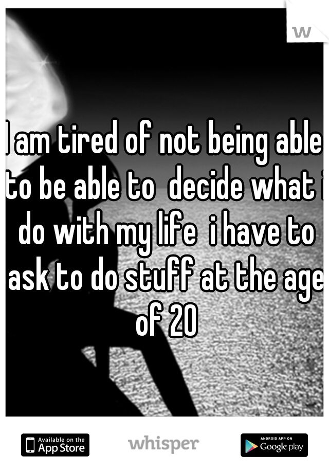 I am tired of not being able to be able to  decide what i do with my life  i have to ask to do stuff at the age of 20