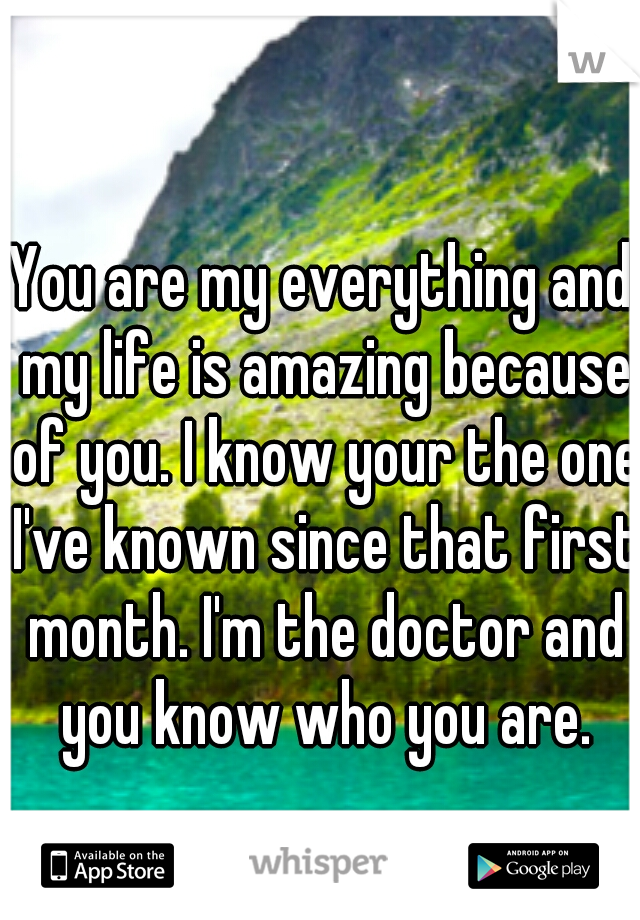You are my everything and my life is amazing because of you. I know your the one I've known since that first month. I'm the doctor and you know who you are.