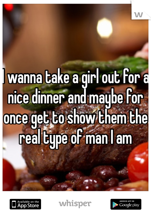 I wanna take a girl out for a nice dinner and maybe for once get to show them the real type of man I am 