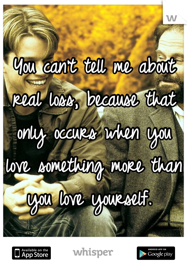 You can't tell me about real loss, because that only occurs when you love something more than you love yourself. 
