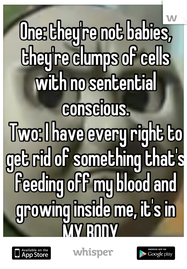 One: they're not babies, they're clumps of cells with no sentential conscious. 
Two: I have every right to get rid of something that's feeding off my blood and growing inside me, it's in MY BODY.  