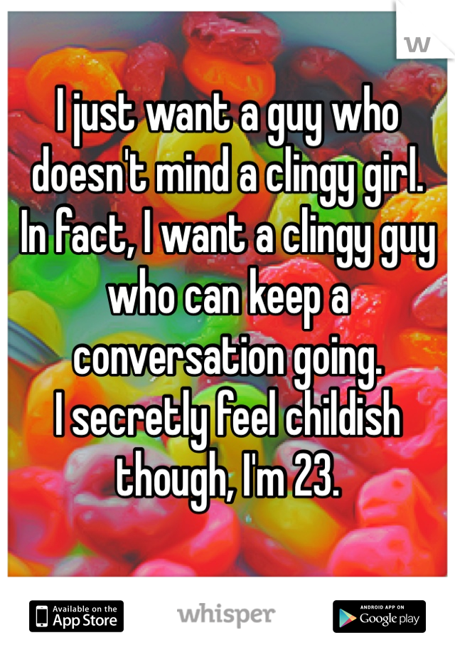 I just want a guy who doesn't mind a clingy girl. 
In fact, I want a clingy guy who can keep a conversation going. 
I secretly feel childish though, I'm 23. 

