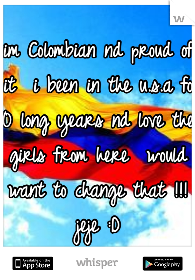 im Colombian nd proud of it  i been in the u.s.a fo 10 long years nd love the girls from here  would want to change that !!! jeje :D