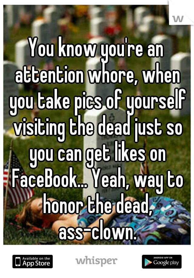 You know you're an attention whore, when you take pics of yourself visiting the dead just so you can get likes on FaceBook... Yeah, way to honor the dead, ass-clown.