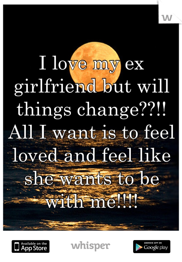 I love my ex girlfriend but will things change??!! 
All I want is to feel loved and feel like she wants to be with me!!!! 