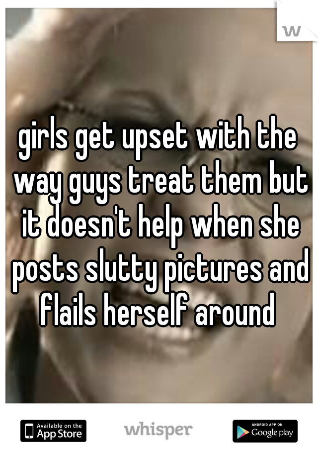 girls get upset with the way guys treat them but it doesn't help when she posts slutty pictures and flails herself around 