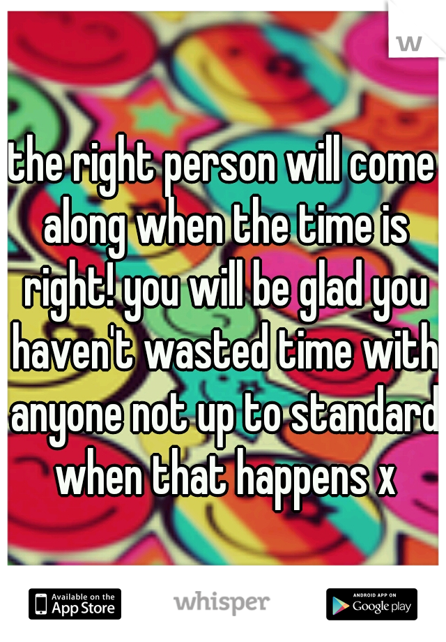 the right person will come along when the time is right! you will be glad you haven't wasted time with anyone not up to standard when that happens x