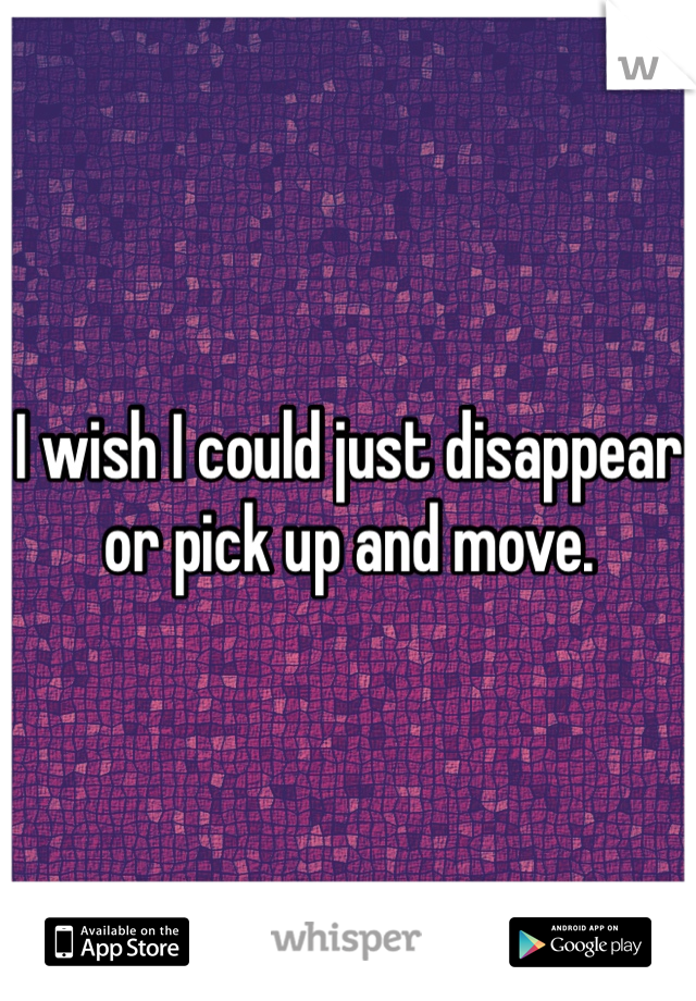 I wish I could just disappear or pick up and move.
