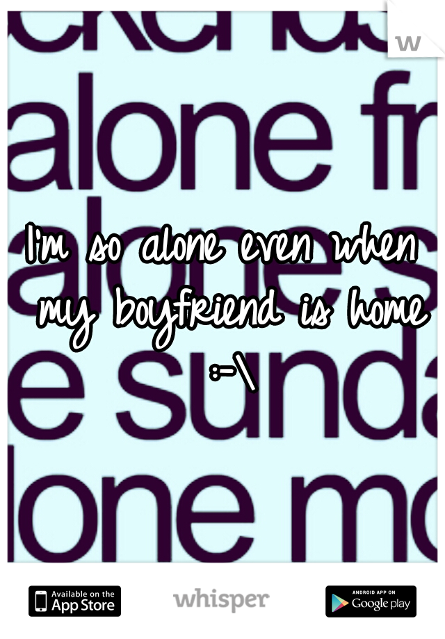 I'm so alone even when my boyfriend is home :-\