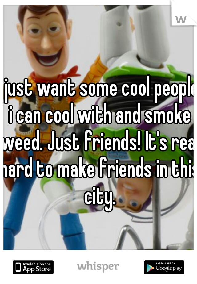 I just want some cool people i can cool with and smoke weed. Just friends! It's real hard to make friends in this city.