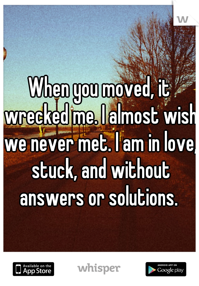 When you moved, it wrecked me. I almost wish we never met. I am in love, stuck, and without answers or solutions. 