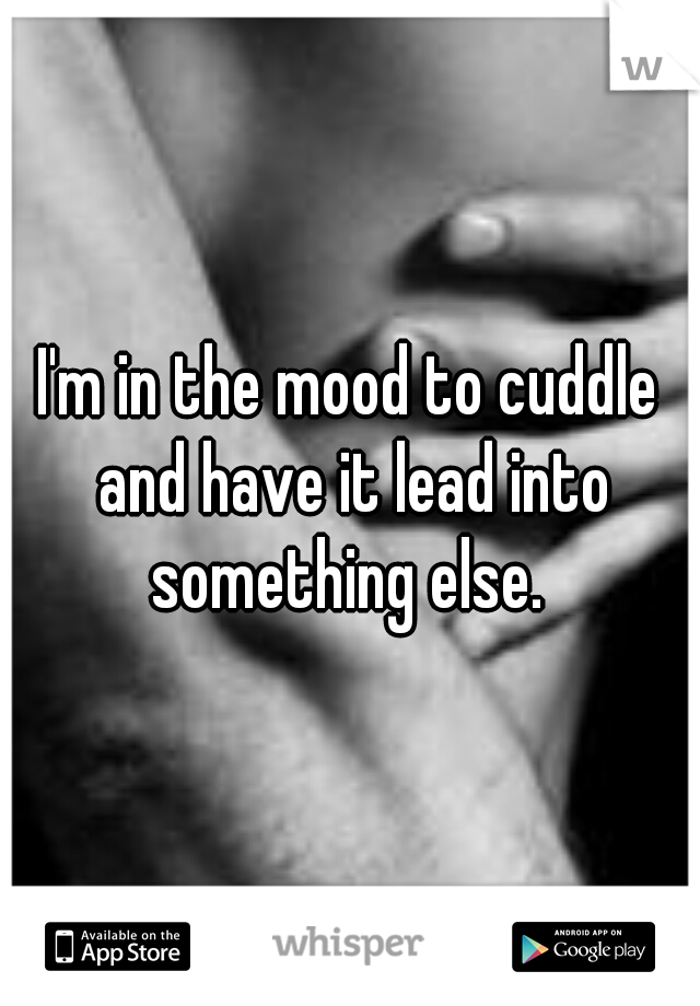 I'm in the mood to cuddle and have it lead into something else. 