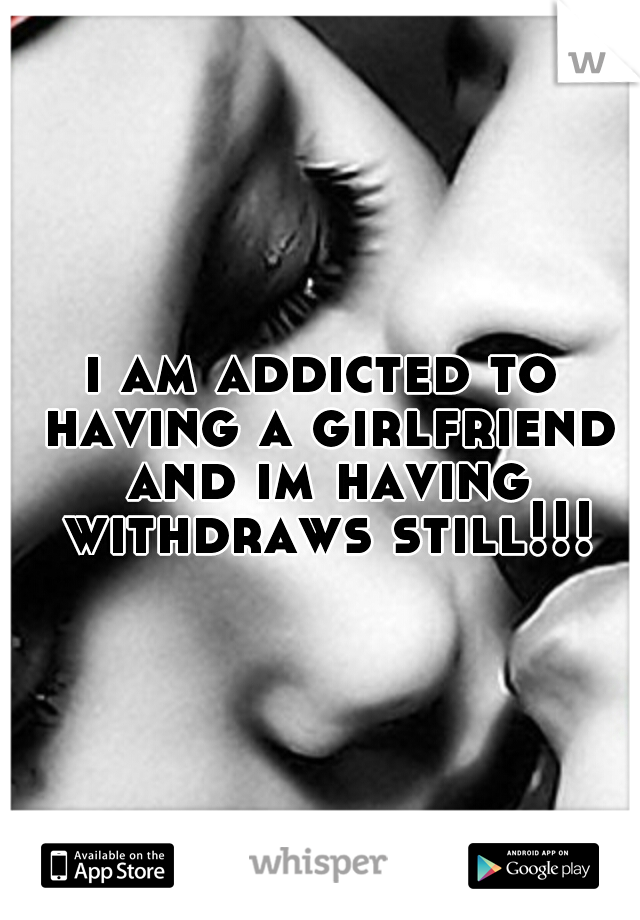 i am addicted to having a girlfriend and im having withdraws still!!!