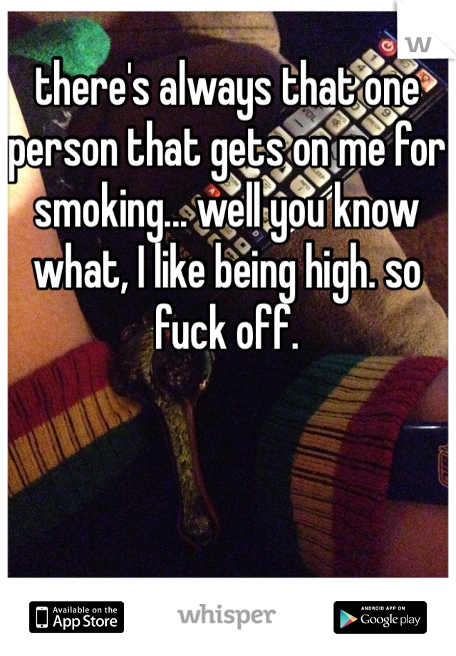 there's always that one person that gets on me for smoking... well you know what, I like being high. so fuck off. 