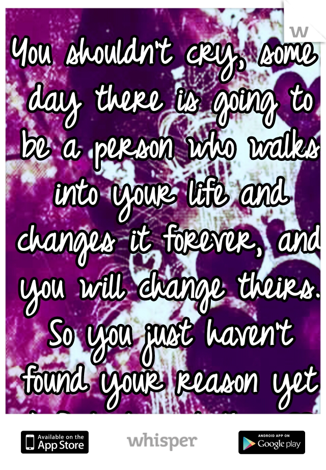 You shouldn't cry, some day there is going to be a person who walks into your life and changes it forever, and you will change theirs. So you just haven't found your reason yet :) But it's out there♡♥