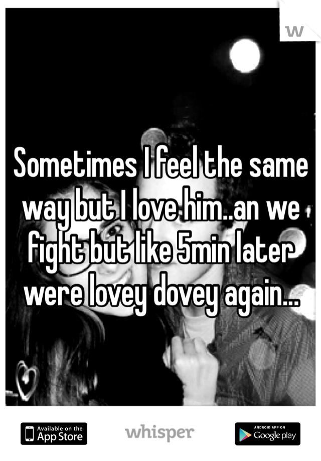Sometimes I feel the same way but I love him..an we fight but like 5min later were lovey dovey again...