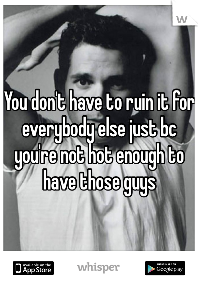 You don't have to ruin it for everybody else just bc you're not hot enough to have those guys