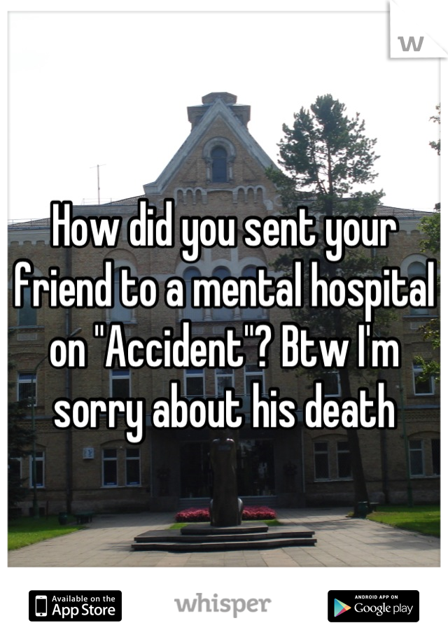 How did you sent your friend to a mental hospital on "Accident"? Btw I'm sorry about his death