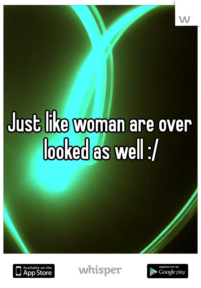 Just like woman are over looked as well :/