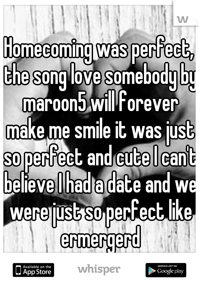 Homecoming was perfect, the song love somebody by maroon5 will forever make me smile it was just so perfect and cute I can't believe I had a date and we were just so perfect like ermergerd