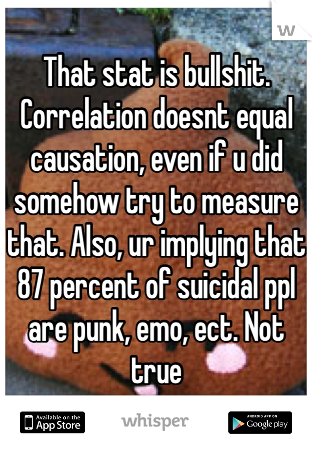 That stat is bullshit. Correlation doesnt equal causation, even if u did somehow try to measure that. Also, ur implying that 87 percent of suicidal ppl are punk, emo, ect. Not true