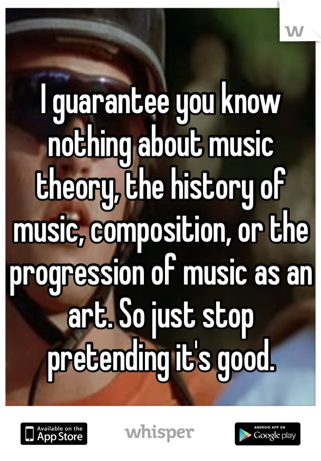 I guarantee you know nothing about music theory, the history of music, composition, or the progression of music as an art. So just stop pretending it's good.  