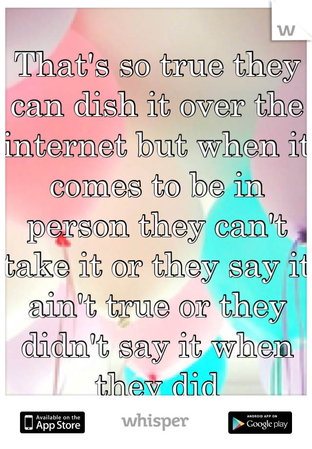 That's so true they can dish it over the internet but when it comes to be in person they can't take it or they say it ain't true or they didn't say it when they did 