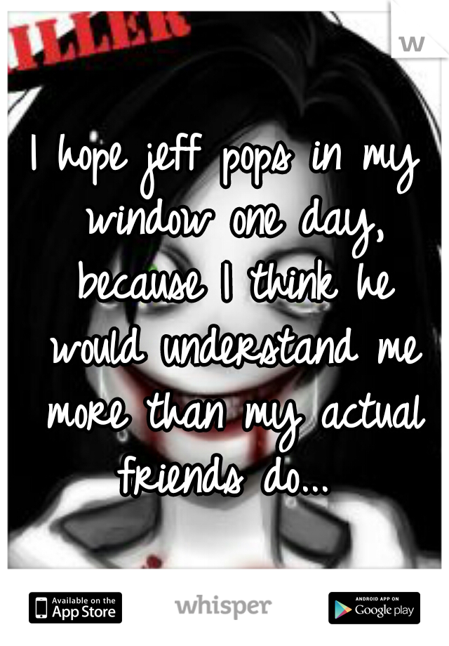 I hope jeff pops in my window one day, because I think he would understand me more than my actual friends do... 