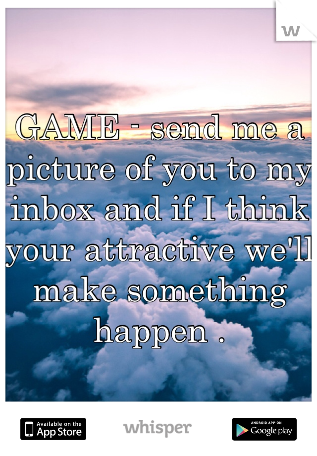 GAME - send me a picture of you to my inbox and if I think your attractive we'll make something happen . 