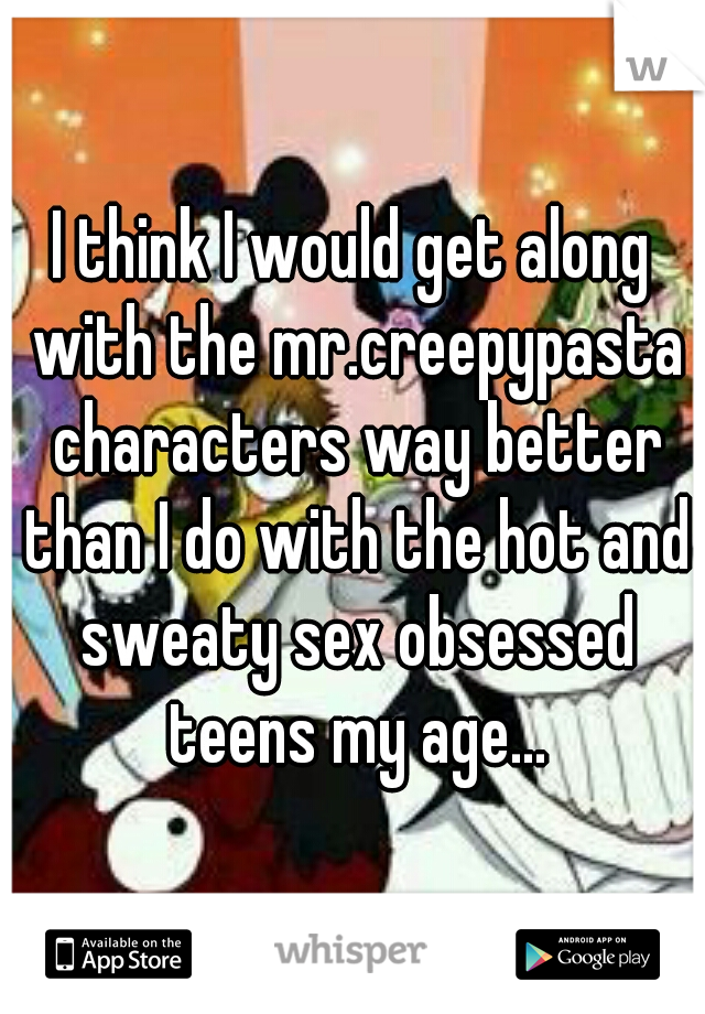 I think I would get along with the mr.creepypasta characters way better than I do with the hot and sweaty sex obsessed teens my age...