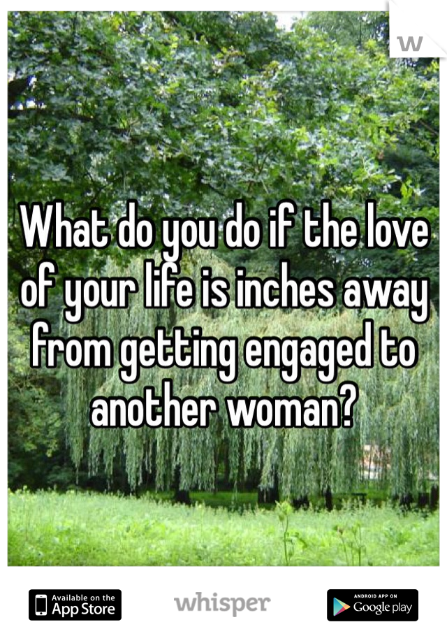 What do you do if the love of your life is inches away from getting engaged to another woman?