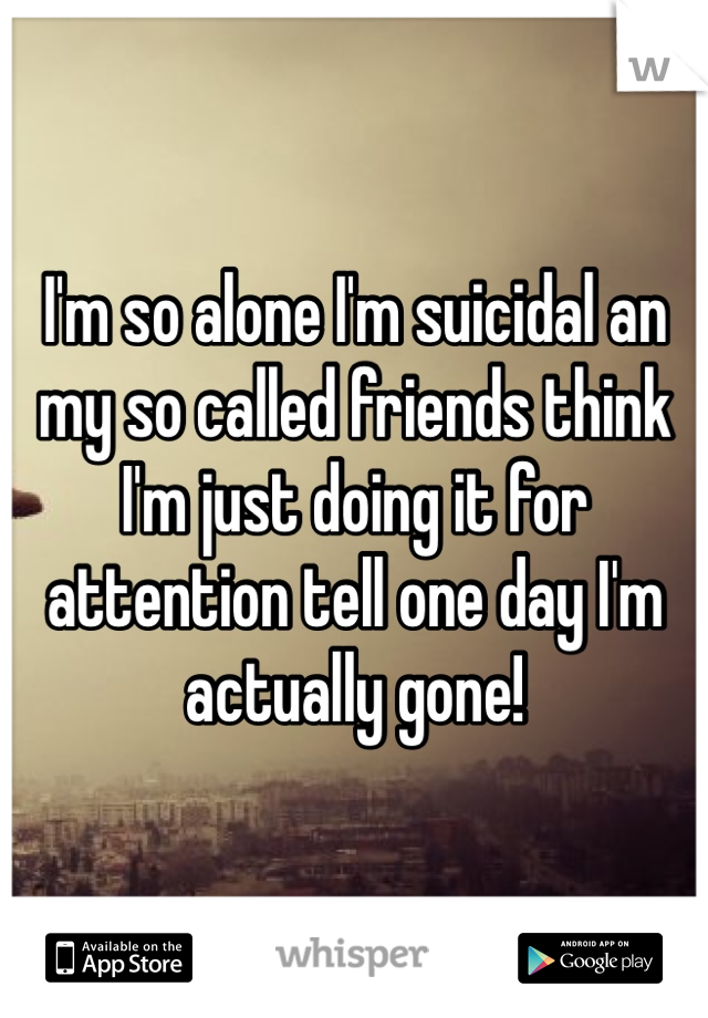 I'm so alone I'm suicidal an my so called friends think I'm just doing it for attention tell one day I'm actually gone!