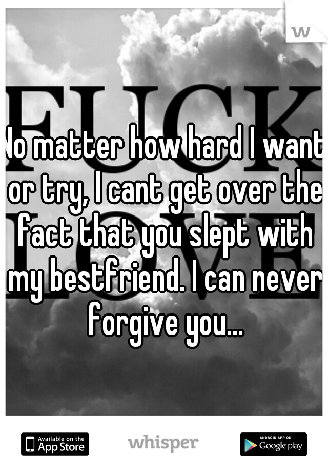 No matter how hard I want or try, I cant get over the fact that you slept with my bestfriend. I can never forgive you...