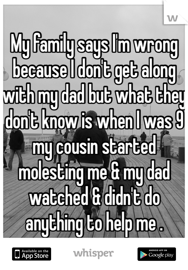 My family says I'm wrong because I don't get along with my dad but what they don't know is when I was 9 my cousin started molesting me & my dad watched & didn't do anything to help me .
