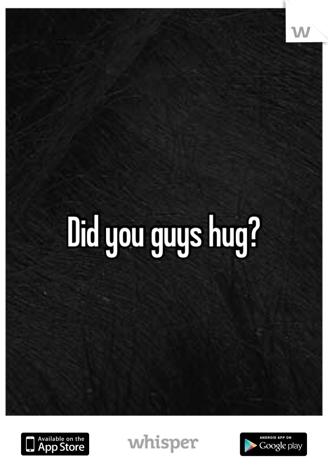 Did you guys hug? 