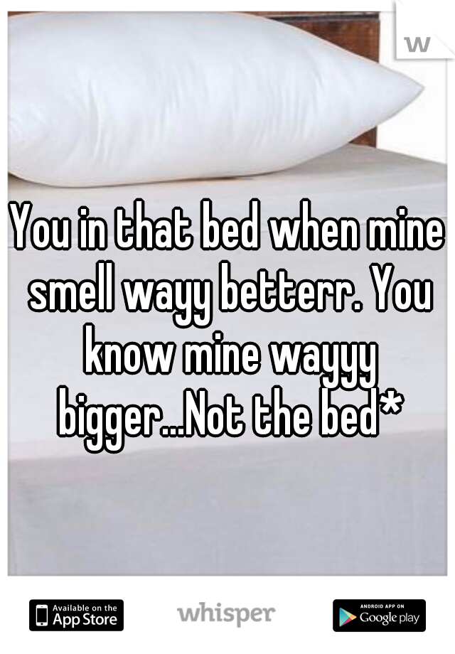 You in that bed when mine smell wayy betterr. You know mine wayyy bigger...Not the bed*