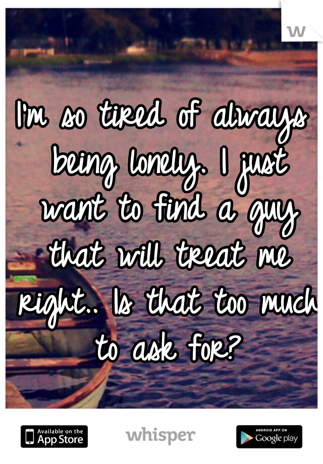 I'm so tired of always being lonely. I just want to find a guy that will treat me right.. Is that too much to ask for?