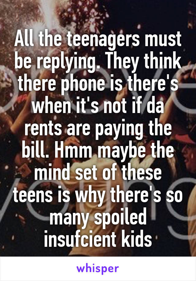 All the teenagers must be replying. They think there phone is there's when it's not if da rents are paying the bill. Hmm maybe the mind set of these teens is why there's so many spoiled insufcient kids