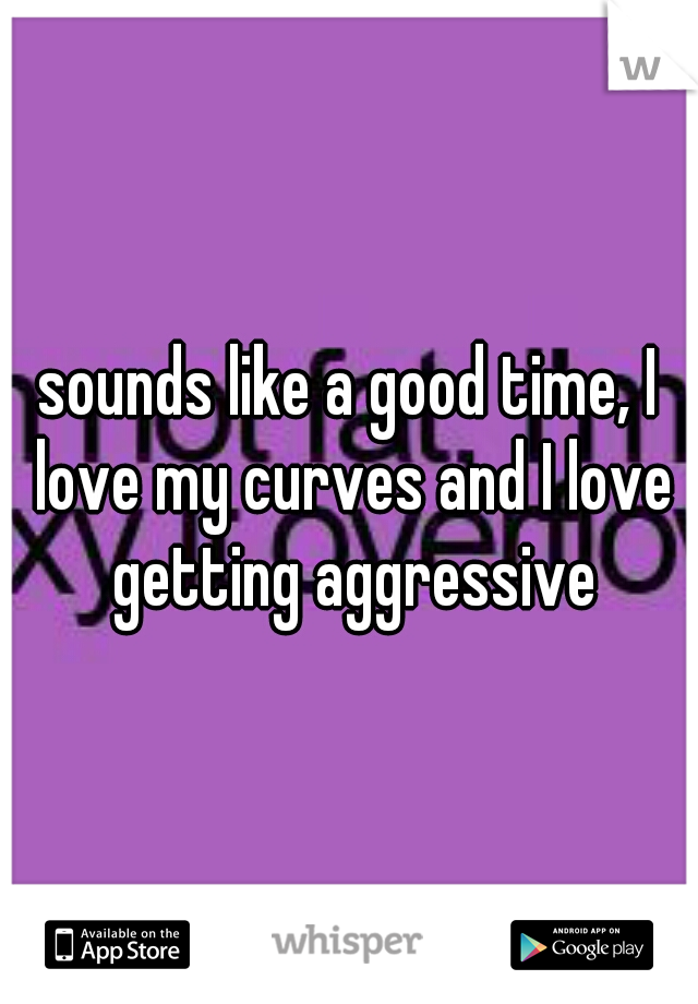sounds like a good time, I love my curves and I love getting aggressive